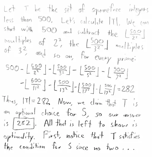 Example student solution: Let T be the set of squarefree integers less than 500. Let's calculate |T|. We can start with 500 and subtract the floor(500/2^2) multiples of 2^2, the floor(500/3^2) multiples of 3^2, and so on, for every prime: 500 - floor(500/2^2) - floor(500/3^2) - ... - floor(500/17^2) = 282. Thus |T| = 282. Now, we claim that T is an optimal choice for S, so our answer is 282. The rest of the proof is omitted for brevity.